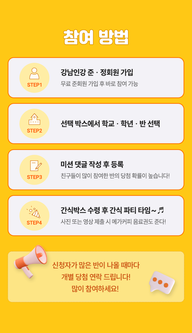 참여방법; STEP 1: 강남인강 준 · 정회원 가입 무료 준회원 가입 후 바로 참여 가능; STEP 2: 학교 입력 및 학년 · 반 선택; STEP 3: 미션 댓글 작성 후 등록 친구들이 많이 참여한 반의 당첨 확률이 높습니다!; STEP 4: 간식박스 수령 후 간식 파티 타임~ 사진 또는 영상 제출 시 메가커피 음료권도 준다!