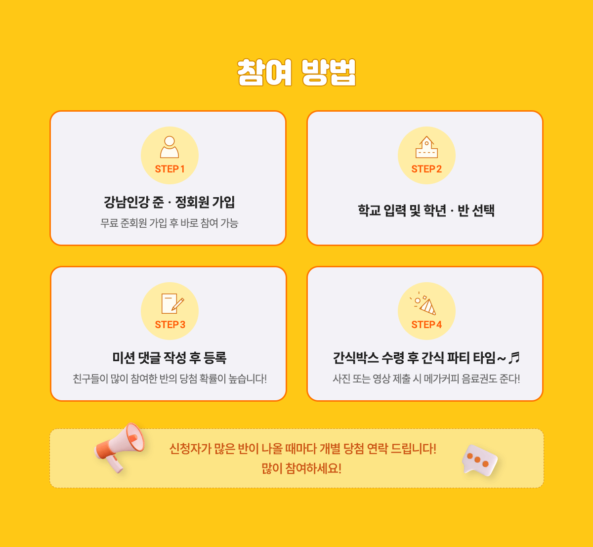 참여방법; STEP 1: 강남인강 준 · 정회원 가입 무료 준회원 가입 후 바로 참여 가능; STEP 2: 학교 입력 및 학년 · 반 선택; STEP 3: 미션 댓글 작성 후 등록 친구들이 많이 참여한 반의 당첨 확률이 높습니다!; STEP 4: 간식박스 수령 후 간식 파티 타임~ 사진 또는 영상 제출 시 메가커피 음료권도 준다!